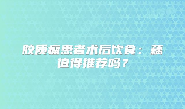 胶质瘤患者术后饮食：藕值得推荐吗？