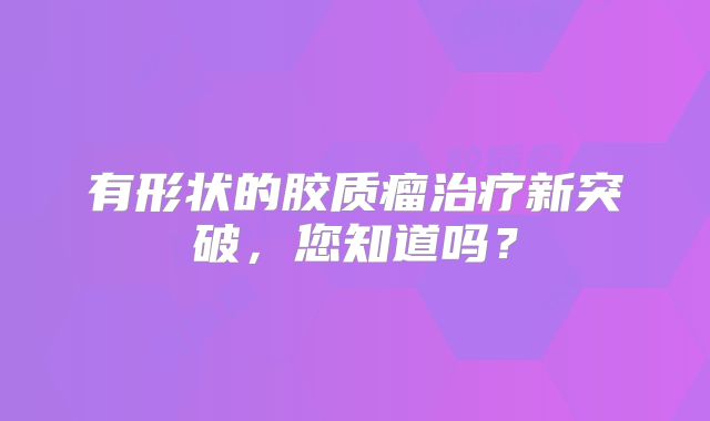 有形状的胶质瘤治疗新突破，您知道吗？