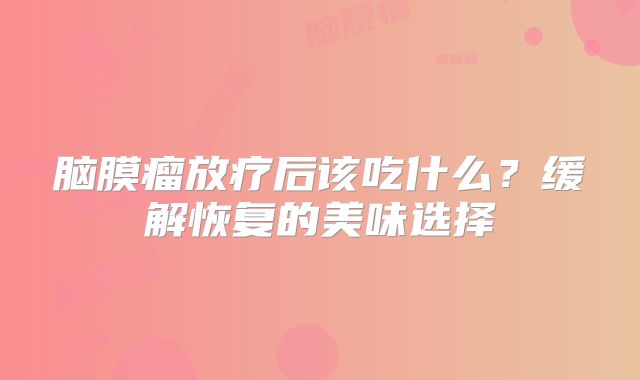 脑膜瘤放疗后该吃什么？缓解恢复的美味选择