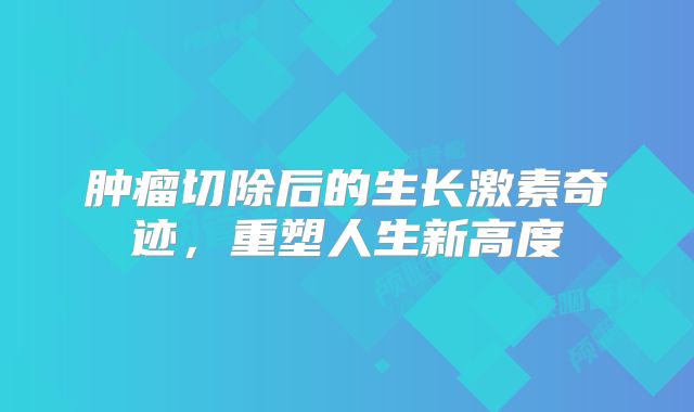 肿瘤切除后的生长激素奇迹，重塑人生新高度