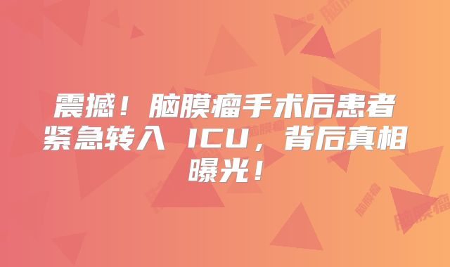 震撼！脑膜瘤手术后患者紧急转入 ICU，背后真相曝光！