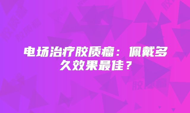 电场治疗胶质瘤：佩戴多久效果最佳？
