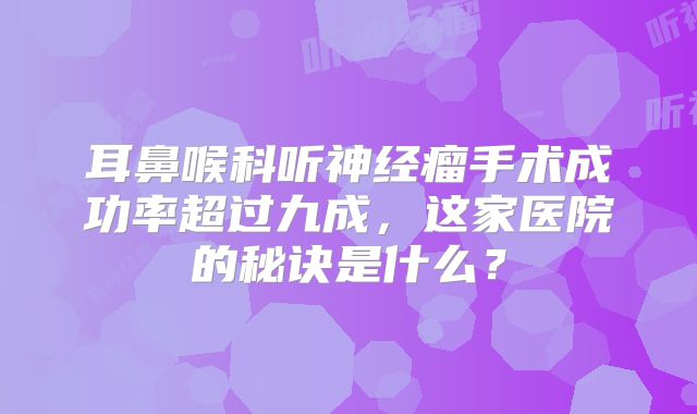 耳鼻喉科听神经瘤手术成功率超过九成，这家医院的秘诀是什么？