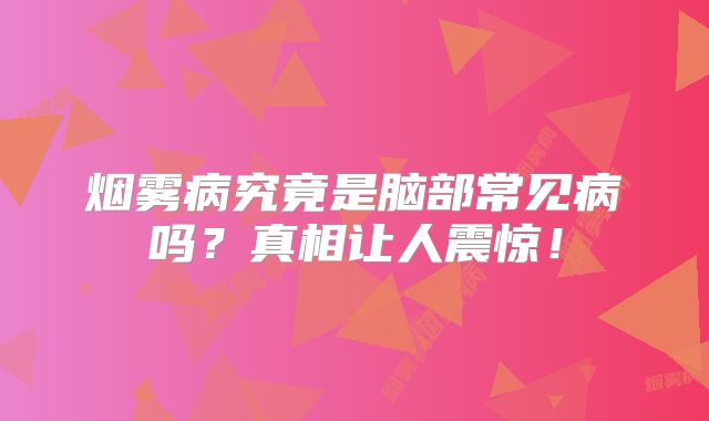 烟雾病究竟是脑部常见病吗？真相让人震惊！