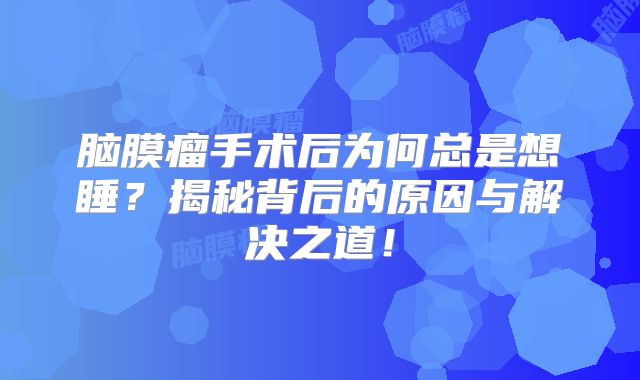 脑膜瘤手术后为何总是想睡？揭秘背后的原因与解决之道！