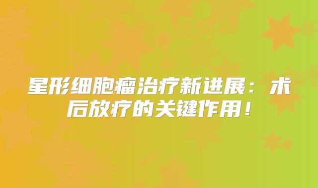 星形细胞瘤治疗新进展：术后放疗的关键作用！