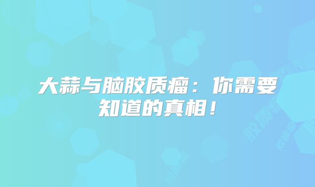 大蒜与脑胶质瘤：你需要知道的真相！