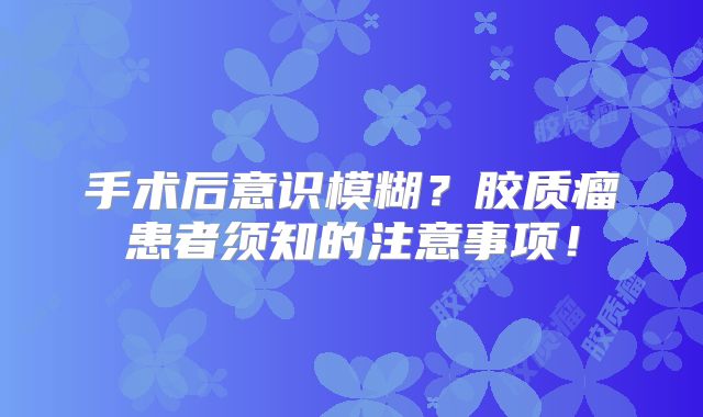 手术后意识模糊？胶质瘤患者须知的注意事项！