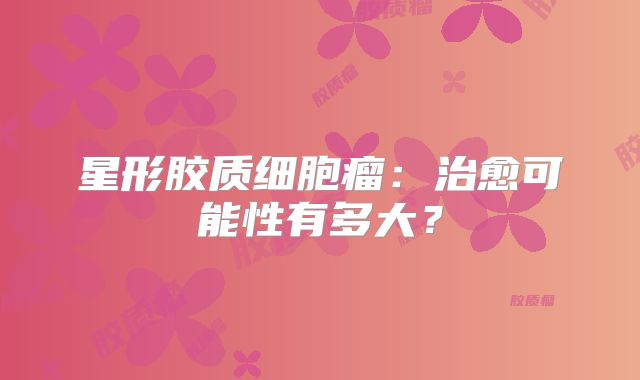 星形胶质细胞瘤：治愈可能性有多大？