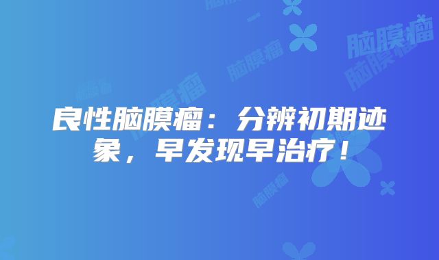 良性脑膜瘤：分辨初期迹象，早发现早治疗！
