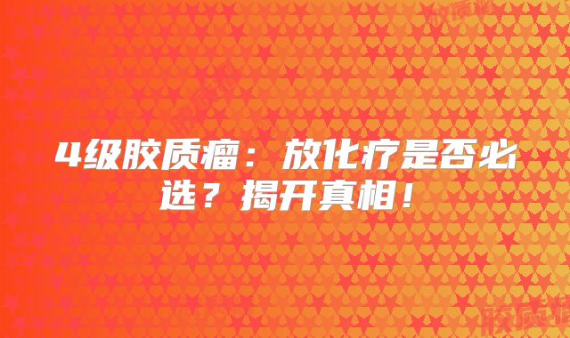 4级胶质瘤：放化疗是否必选？揭开真相！