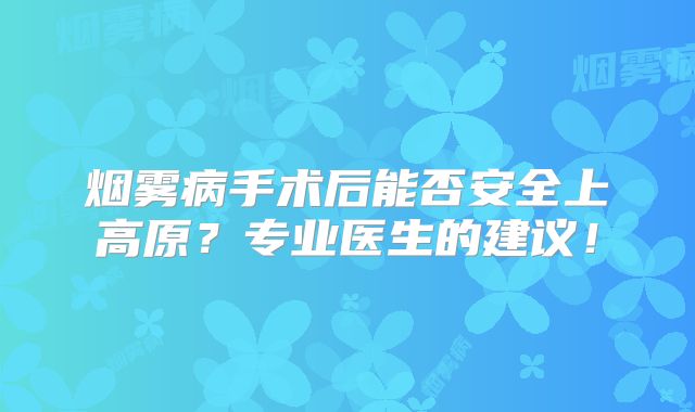 烟雾病手术后能否安全上高原？专业医生的建议！