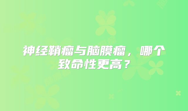 神经鞘瘤与脑膜瘤，哪个致命性更高？