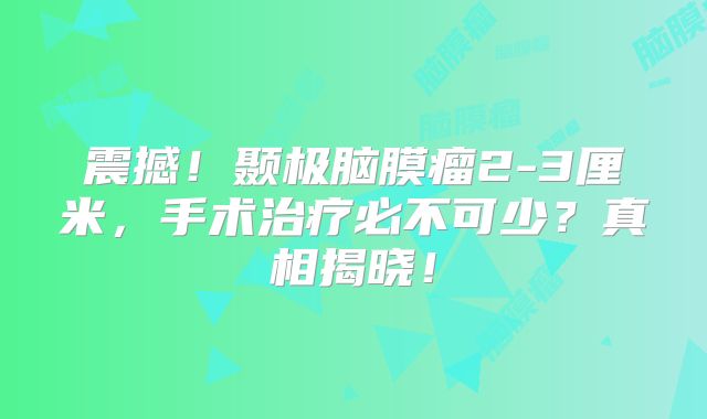 震撼！颞极脑膜瘤2-3厘米，手术治疗必不可少？真相揭晓！