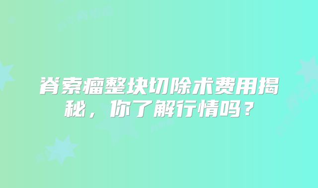 脊索瘤整块切除术费用揭秘，你了解行情吗？