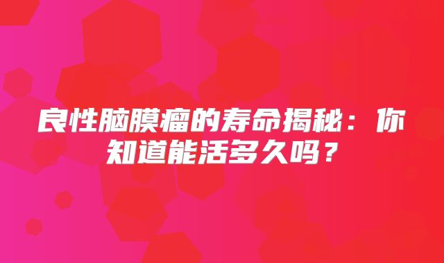 良性脑膜瘤的寿命揭秘：你知道能活多久吗？