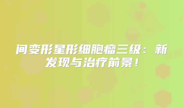 间变形星形细胞瘤三级：新发现与治疗前景！