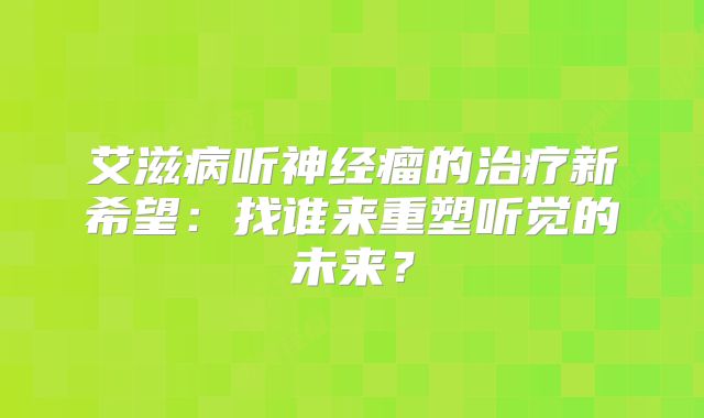 艾滋病听神经瘤的治疗新希望：找谁来重塑听觉的未来？