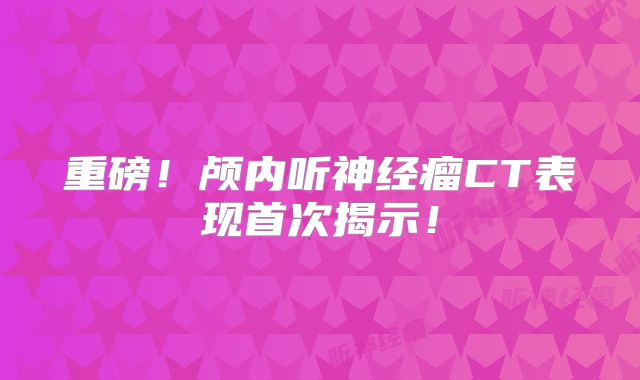 重磅！颅内听神经瘤CT表现首次揭示！