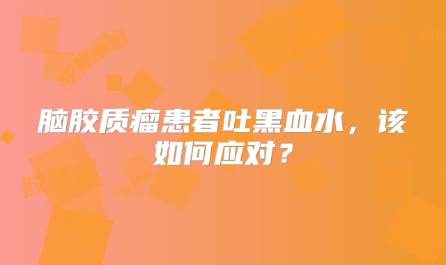 脑胶质瘤患者吐黑血水，该如何应对？