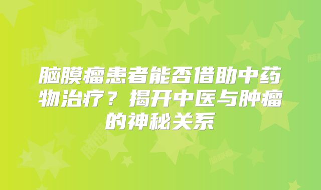 脑膜瘤患者能否借助中药物治疗？揭开中医与肿瘤的神秘关系