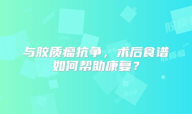 与胶质瘤抗争，术后食谱如何帮助康复？