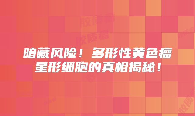 暗藏风险！多形性黄色瘤星形细胞的真相揭秘！