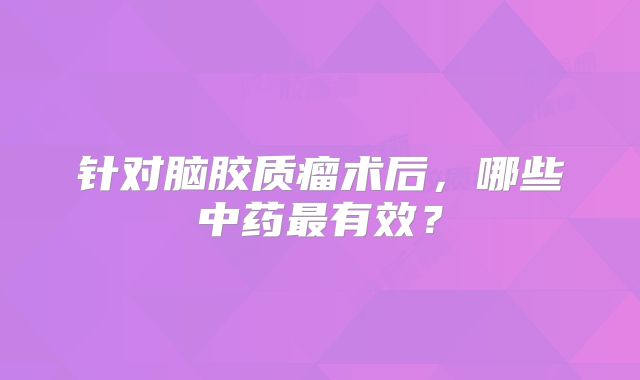 针对脑胶质瘤术后，哪些中药最有效？