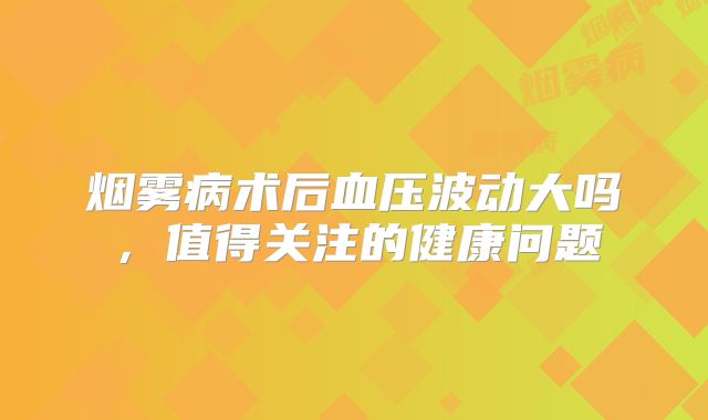 烟雾病术后血压波动大吗，值得关注的健康问题