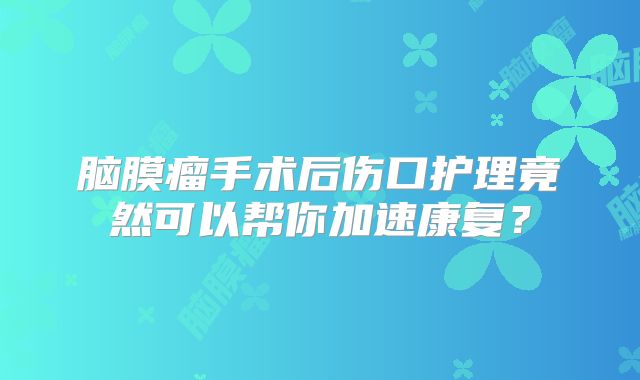 脑膜瘤手术后伤口护理竟然可以帮你加速康复？