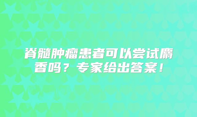 脊髓肿瘤患者可以尝试麝香吗？专家给出答案！