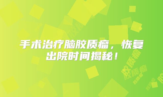 手术治疗脑胶质瘤，恢复出院时间揭秘！
