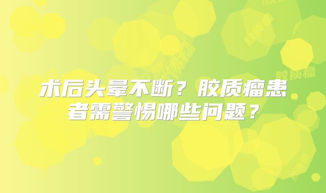 术后头晕不断？胶质瘤患者需警惕哪些问题？