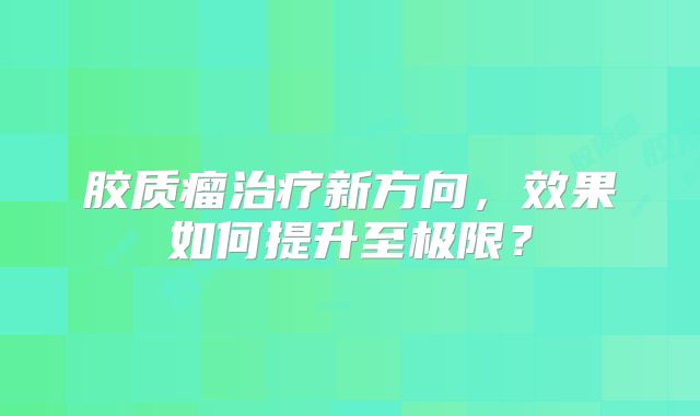 胶质瘤治疗新方向，效果如何提升至极限？
