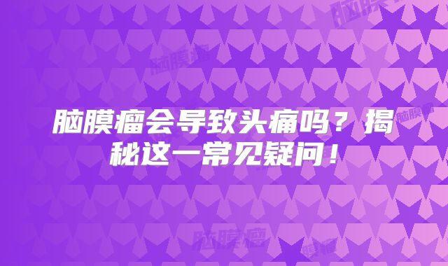 脑膜瘤会导致头痛吗？揭秘这一常见疑问！