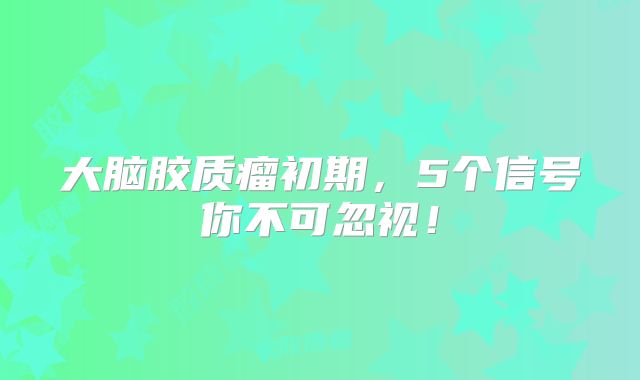 大脑胶质瘤初期，5个信号你不可忽视！