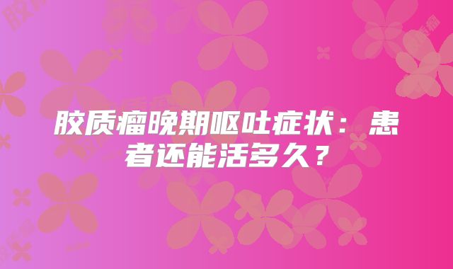 胶质瘤晚期呕吐症状：患者还能活多久？
