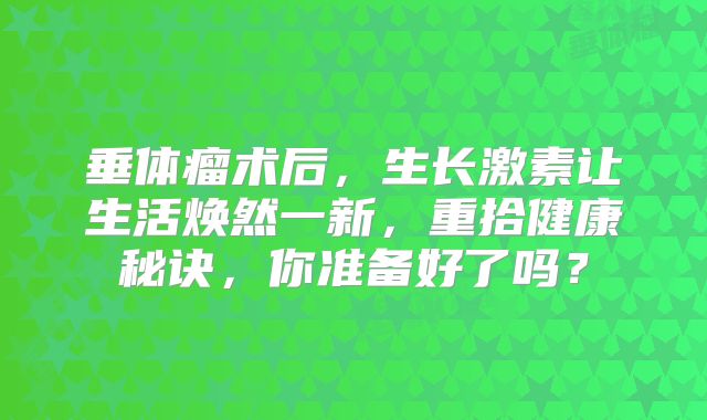 垂体瘤术后，生长激素让生活焕然一新，重拾健康秘诀，你准备好了吗？
