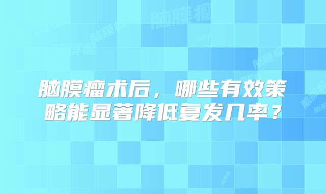 脑膜瘤术后，哪些有效策略能显著降低复发几率？