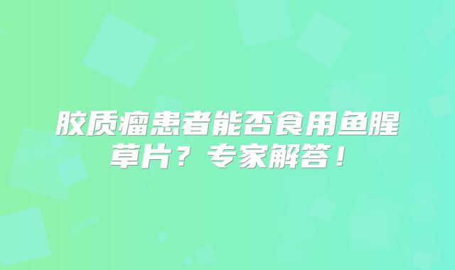 胶质瘤患者能否食用鱼腥草片？专家解答！