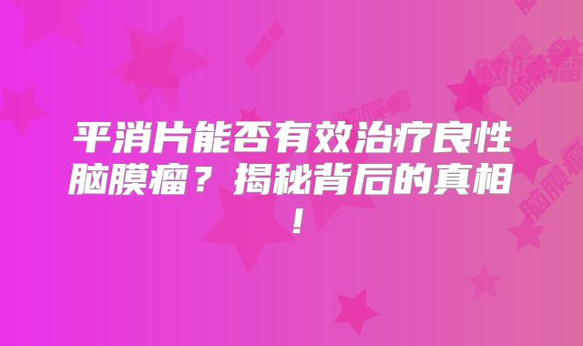平消片能否有效治疗良性脑膜瘤？揭秘背后的真相！