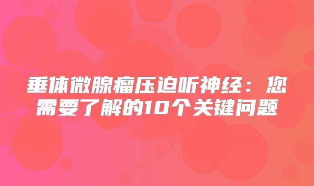 垂体微腺瘤压迫听神经：您需要了解的10个关键问题