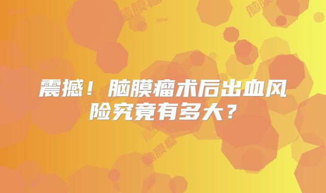 震撼！脑膜瘤术后出血风险究竟有多大？