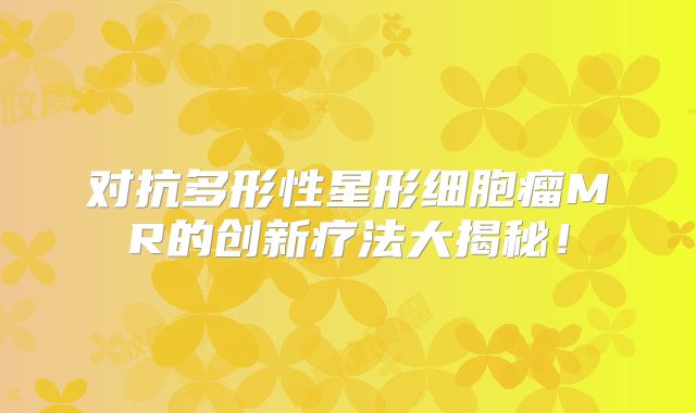 对抗多形性星形细胞瘤MR的创新疗法大揭秘！