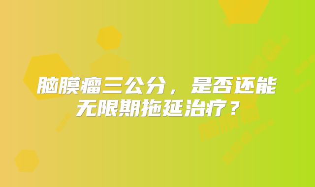 脑膜瘤三公分，是否还能无限期拖延治疗？
