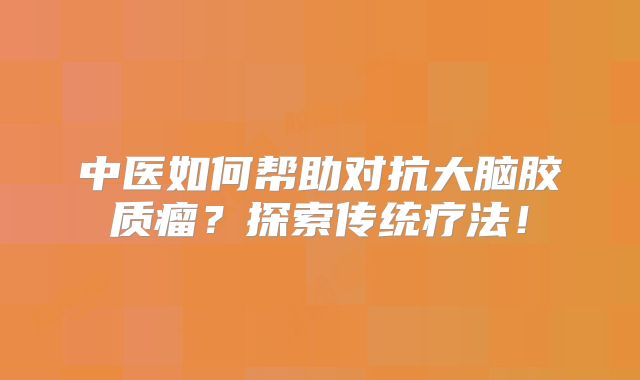 中医如何帮助对抗大脑胶质瘤？探索传统疗法！
