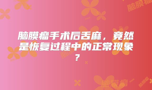 脑膜瘤手术后舌麻，竟然是恢复过程中的正常现象？
