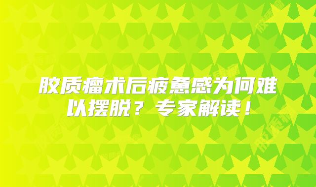 胶质瘤术后疲惫感为何难以摆脱？专家解读！