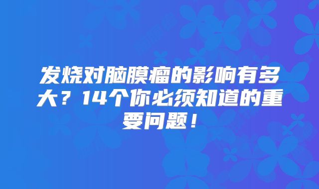 发烧对脑膜瘤的影响有多大？14个你必须知道的重要问题！