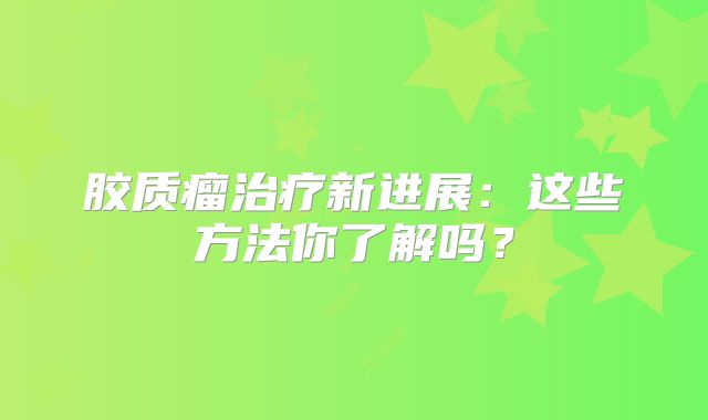 胶质瘤治疗新进展：这些方法你了解吗？